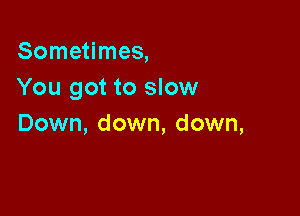 Sometimes,
You got to slow

Down, down, down,
