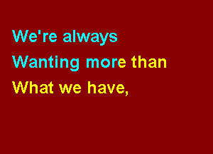 We're always
Wanting more than

What we have,
