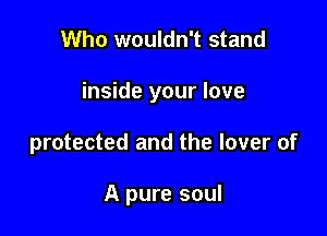 Who wouldn't stand

inside your love

protected and the lover of

A pure soul