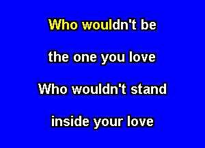 Who wouldn't be
the one you love

Who wouldn't stand

inside your love