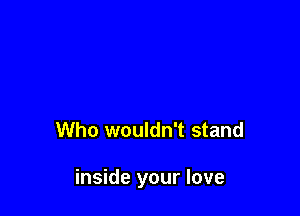 Who wouldn't stand

inside your love