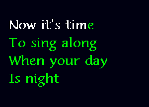 Now it's time
To sing along

When your day
Is night