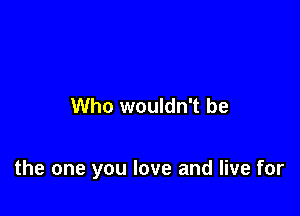 Who wouldn't be

the one you love and live for
