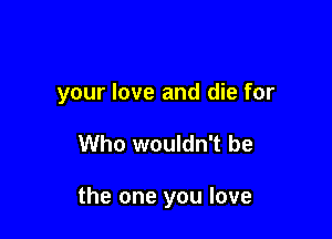 your love and die for

Who wouldn't be

the one you love