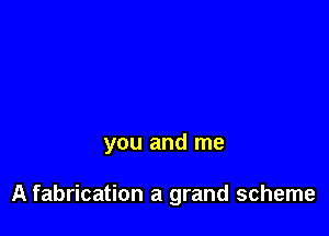 you and me

A fabrication a grand scheme