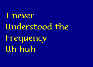 I never
Understood the

Frequency
uh-huh