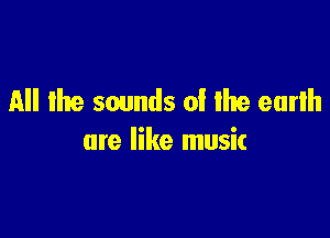 All the sounds 0! Ike earlh

are like musit