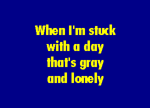 When I'm slutk
with a day

lhul's gray
and lonely
