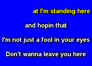 but now that I'm standing here
and hopin that
I'm not just a fool in your eyes

Don't wanna leave you here