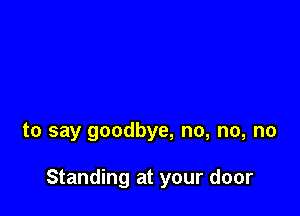 to say goodbye, no, no, no

Standing at your door