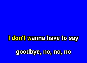 I don't wanna have to say

goodbye, no, no, no