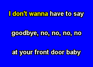 I don't wanna have to say

goodbye, no, no, no, no

at your front door baby