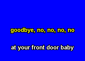 goodbye, no, no, no, no

at your front door baby