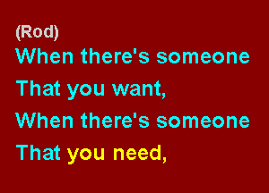 (Rod)
When there's someone

That you want,

When there's someone
That you need,