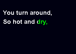 You turn around,
So hot and dry,