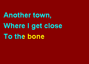 Another town,
Where I get close

To the bone