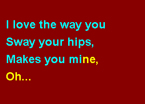 I love the way you
Sway your hips,

Makes you mine,
Oh...