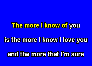 The more I know of you

is the more I know I love you

and the more that I'm sure