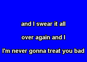 and I swear it all

over again and I

I'm never gonna treat you had