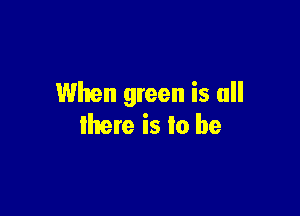 When green is all

there is to be