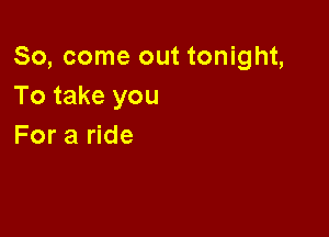 So, come out tonight,
To take you

For a ride