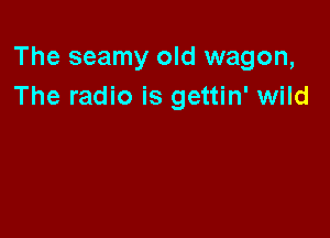 The seamy old wagon,
The radio is gettin' wild