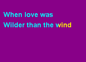 When love was
Wilder than the wind