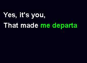 Yes, it's you,
That made me departa