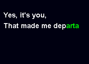 Yes, it's you,
That made me departa