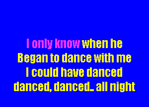 I III! KNOW when I18
Began I0 dance With me
I GOUIII naue danced
danced, danced- all Night