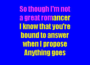 30 though I'm (ll
3 great romancer
I HHOW that UOU'I'B

hound to answer
when I Ill'OllllSB
Anything 9088