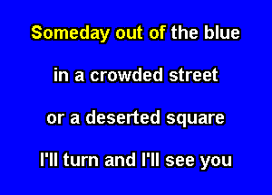 Someday out of the blue
in a crowded street

or a deserted square

I'll turn and I'll see you