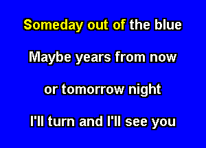 Someday out of the blue
Maybe years from now

or tomorrow night

I'll turn and I'll see you