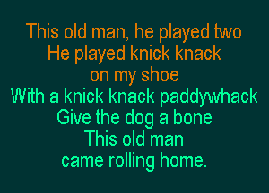 This old man, he played two
He played knick knack
on my shoe
With a knick knack paddywhack
Give the dog a bone
This old man
came rolling home.