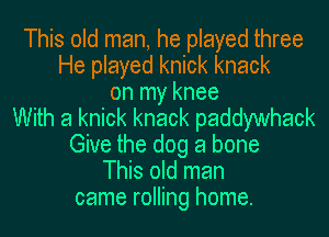 This old man, he played three
He played knick knack
on my knee
With a knick knack paddywhack
Give the dog a bone
This old man
came rolling home.