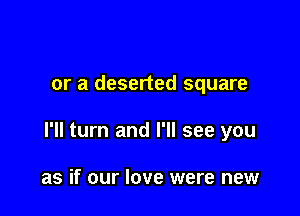 or a deserted square

I'll turn and I'll see you

as if our love were new
