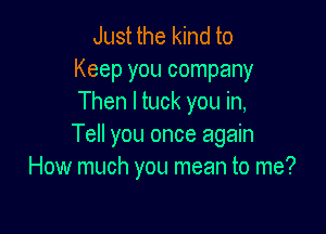 Just the kind to
Keep you company
Then I tuck you in,

Tell you once again
How much you mean to me?