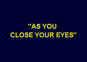AS YOU

CLOSE YOUR EYES