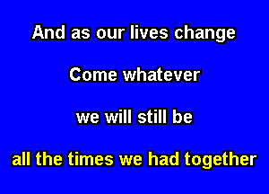 And as our lives change
Come whatever

we will still be

all the times we had together