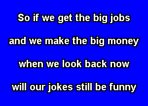 So if we get the big jobs
and we make the big money
when we look back now

will our jokes still be funny