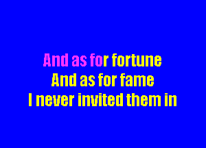 mm as fOI' fortune

Ill! 38 for fame
I HBUBF invited them ill