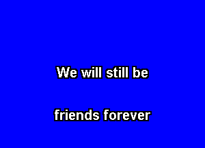 We will still be

friends forever