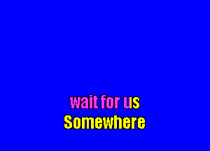 wait for US
Somewnere