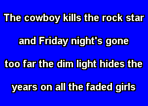 The cowboy kills the rock star
and Friday night's gone
too far the dim light hides the

years on all the faded girls