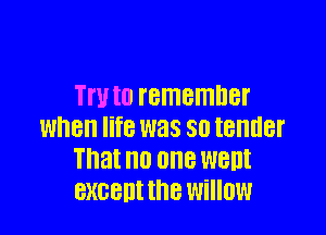 TN to I'BITIEIHDBI'

when life was SO IBHHBI'
That no OHS WBDI
BXGBIII the willow