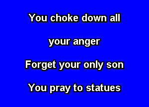 You choke down all

your anger

Forget your only son

You pray to statues