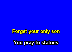 Forget your only son

You pray to statues