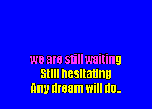 WE are Still waiting
Still hesitating
Hm! dream Will I10-