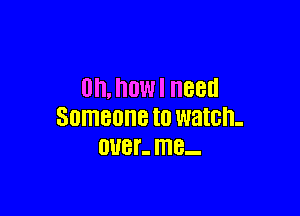 Oh, how I need

Someone to watch-
OUBI'- I118-