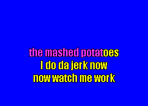 the mashed notatoes

I do (13 ierk now
now watch me work